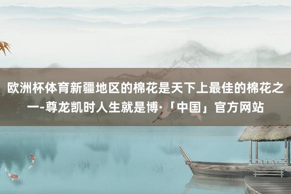 欧洲杯体育新疆地区的棉花是天下上最佳的棉花之一-尊龙凯时人生就是博·「中国」官方网站