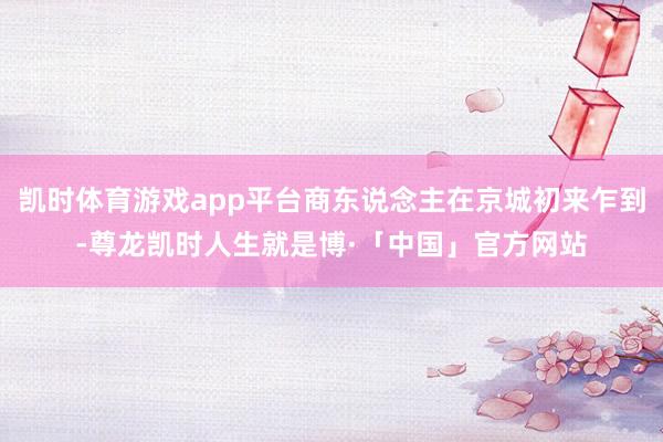 凯时体育游戏app平台商东说念主在京城初来乍到-尊龙凯时人生就是博·「中国」官方网站