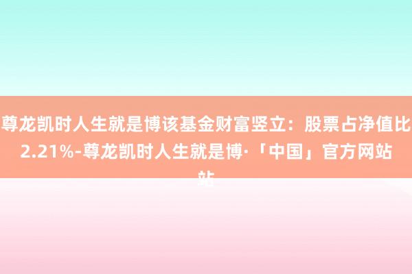尊龙凯时人生就是博该基金财富竖立:股票占净值比2.21%-尊龙凯时人生就是博·「中国」官方网站