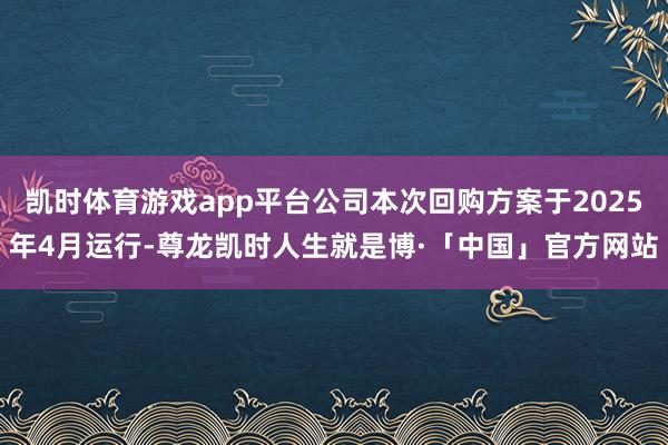 凯时体育游戏app平台公司本次回购方案于2025年4月运行-尊龙凯时人生就是博·「中国」官方网站