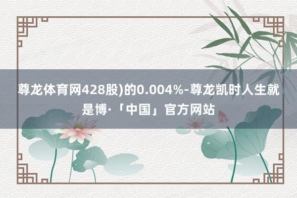尊龙体育网428股)的0.004%-尊龙凯时人生就是博·「中国」官方网站