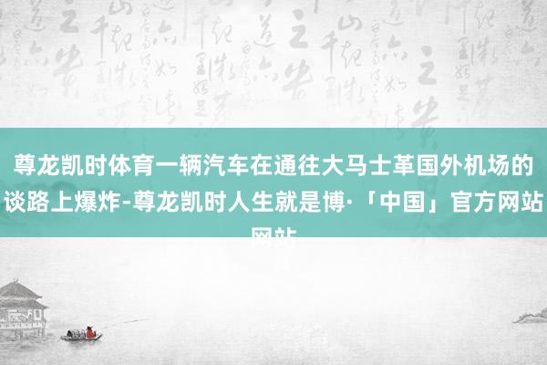 尊龙凯时体育一辆汽车在通往大马士革国外机场的谈路上爆炸-尊龙凯时人生就是博·「中国」官方网站