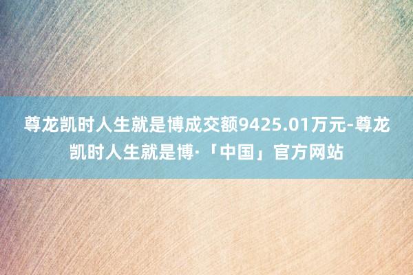尊龙凯时人生就是博成交额9425.01万元-尊龙凯时人生就是博·「中国」官方网站