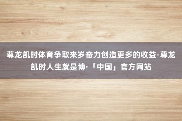 尊龙凯时体育争取来岁奋力创造更多的收益-尊龙凯时人生就是博·「中国」官方网站