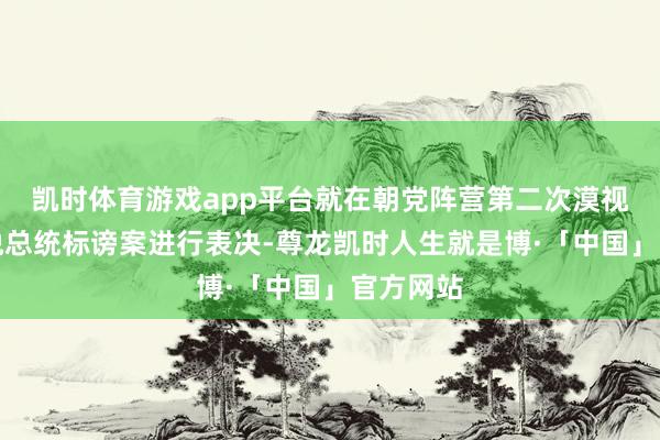 凯时体育游戏app平台就在朝党阵营第二次漠视的尹锡悦总统标谤案进行表决-尊龙凯时人生就是博·「中国」官方网站