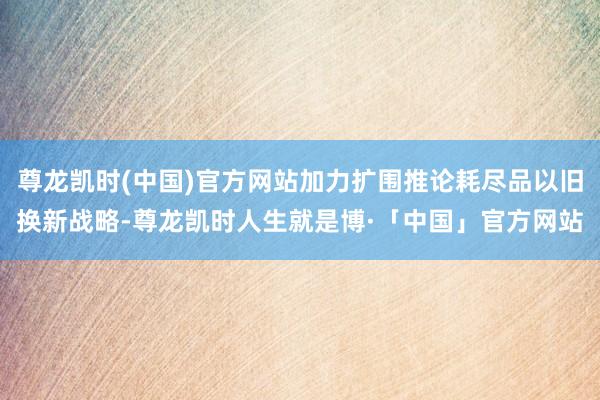 尊龙凯时(中国)官方网站加力扩围推论耗尽品以旧换新战略-尊龙凯时人生就是博·「中国」官方网站