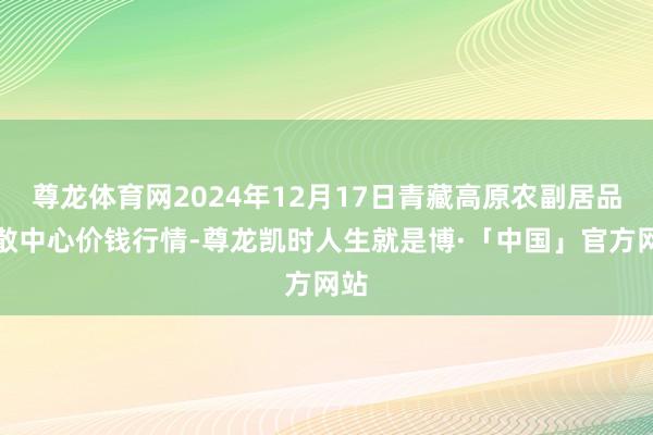 尊龙体育网2024年12月17日青藏高原农副居品集散中心价钱行情-尊龙凯时人生就是博·「中国」官方网站