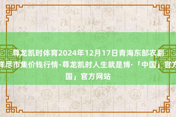 尊龙凯时体育2024年12月17日青海东部农副居品详尽市集价钱行情-尊龙凯时人生就是博·「中国」官方网站