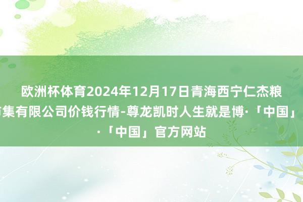 欧洲杯体育2024年12月17日青海西宁仁杰粮油批发市集有限公司价钱行情-尊龙凯时人生就是博·「中国」官方网站