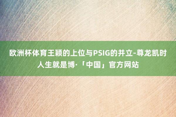 欧洲杯体育王颖的上位与PSIG的并立-尊龙凯时人生就是博·「中国」官方网站
