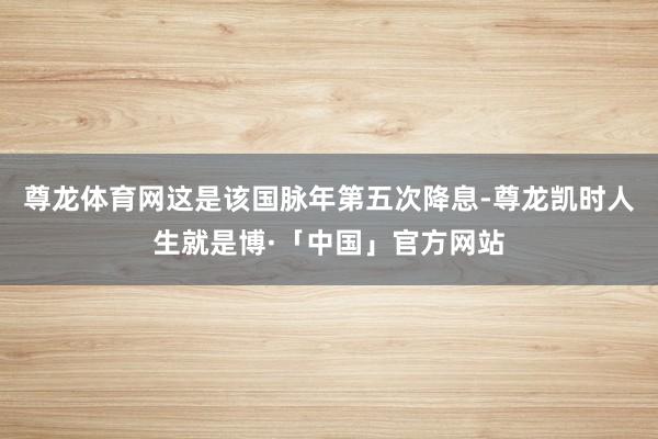 尊龙体育网这是该国脉年第五次降息-尊龙凯时人生就是博·「中国」官方网站