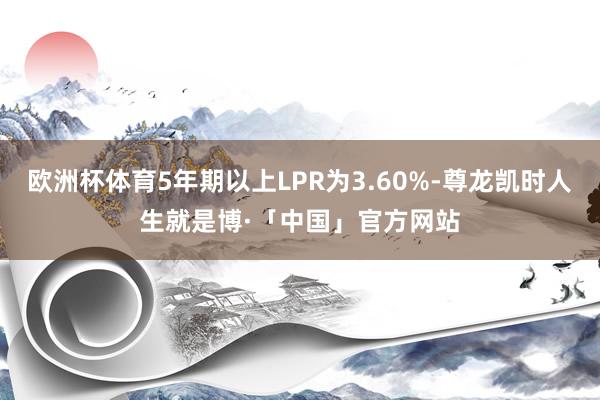 欧洲杯体育5年期以上LPR为3.60%-尊龙凯时人生就是博·「中国」官方网站