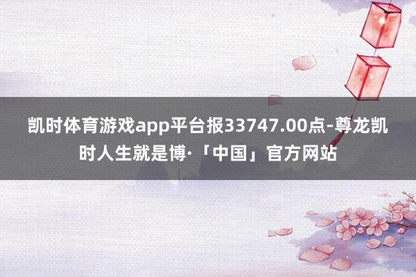 凯时体育游戏app平台报33747.00点-尊龙凯时人生就是博·「中国」官方网站