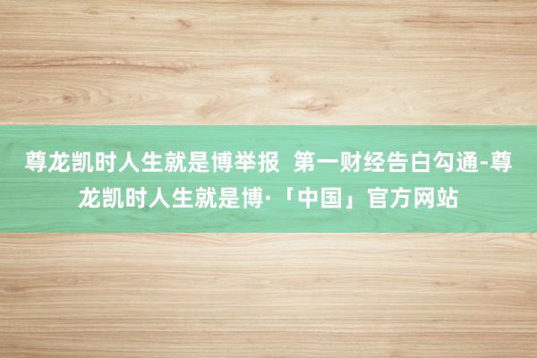 尊龙凯时人生就是博举报  第一财经告白勾通-尊龙凯时人生就是博·「中国」官方网站