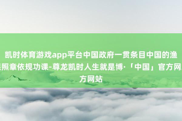 凯时体育游戏app平台中国政府一贯条目中国的渔民照章依规功课-尊龙凯时人生就是博·「中国」官方网站