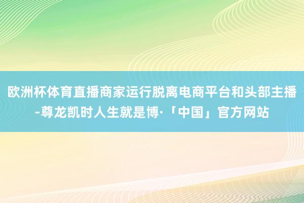 欧洲杯体育直播商家运行脱离电商平台和头部主播-尊龙凯时人生就是博·「中国」官方网站