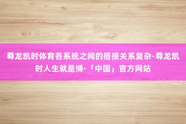 尊龙凯时体育各系统之间的搭接关系复杂-尊龙凯时人生就是博·「中国」官方网站