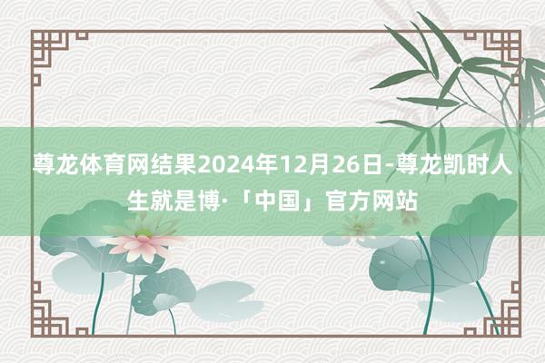 尊龙体育网结果2024年12月26日-尊龙凯时人生就是博·「中国」官方网站