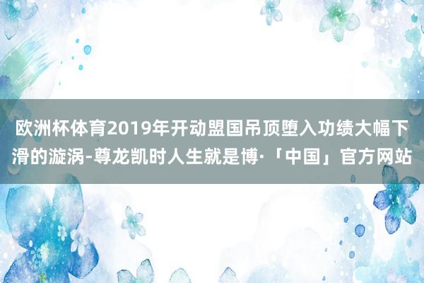 欧洲杯体育2019年开动盟国吊顶堕入功绩大幅下滑的漩涡-尊龙凯时人生就是博·「中国」官方网站