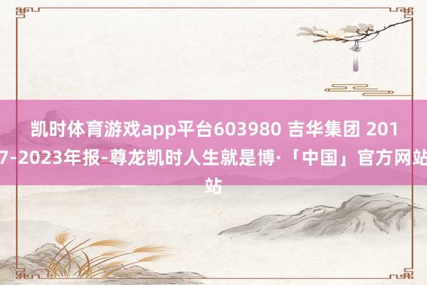 凯时体育游戏app平台603980 吉华集团 2017-2023年报-尊龙凯时人生就是博·「中国」官方网站