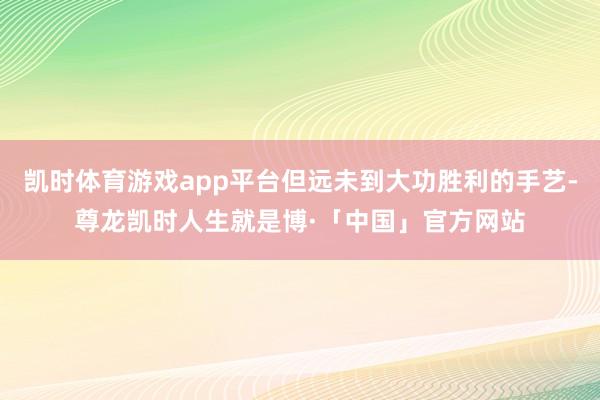 凯时体育游戏app平台但远未到大功胜利的手艺-尊龙凯时人生就是博·「中国」官方网站