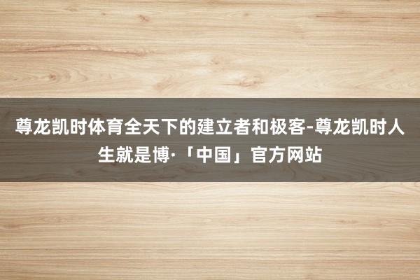尊龙凯时体育全天下的建立者和极客-尊龙凯时人生就是博·「中国」官方网站
