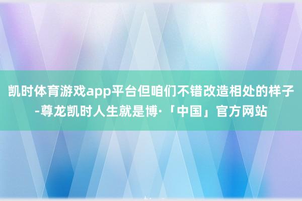 凯时体育游戏app平台但咱们不错改造相处的样子-尊龙凯时人生就是博·「中国」官方网站