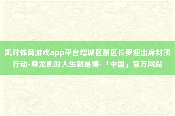 凯时体育游戏app平台增城区副区长罗迎出席封顶行动-尊龙凯时人生就是博·「中国」官方网站
