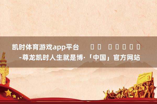 凯时体育游戏app平台      		  					  -尊龙凯时人生就是博·「中国」官方网站