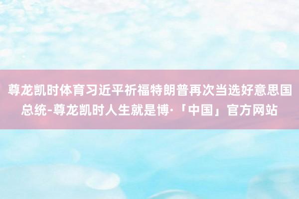 尊龙凯时体育习近平祈福特朗普再次当选好意思国总统-尊龙凯时人生就是博·「中国」官方网站