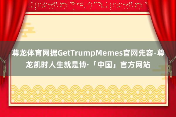 尊龙体育网据GetTrumpMemes官网先容-尊龙凯时人生就是博·「中国」官方网站