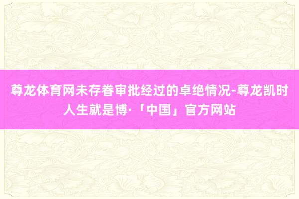 尊龙体育网未存眷审批经过的卓绝情况-尊龙凯时人生就是博·「中国」官方网站