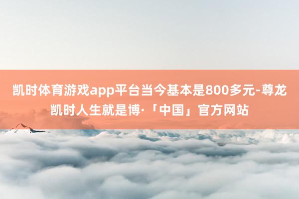 凯时体育游戏app平台当今基本是800多元-尊龙凯时人生就是博·「中国」官方网站