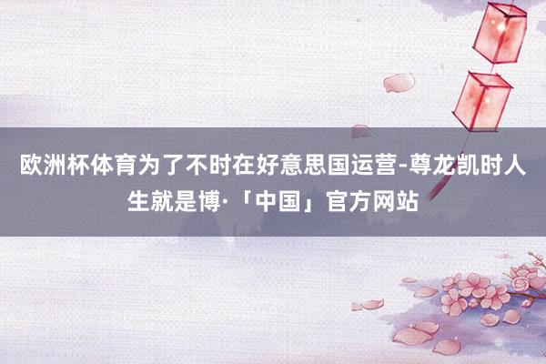 欧洲杯体育为了不时在好意思国运营-尊龙凯时人生就是博·「中国」官方网站