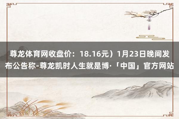 尊龙体育网收盘价：18.16元）1月23日晚间发布公告称-尊龙凯时人生就是博·「中国」官方网站