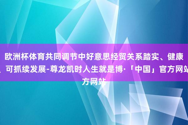 欧洲杯体育共同调节中好意思经贸关系踏实、健康、可抓续发展-尊龙凯时人生就是博·「中国」官方网站