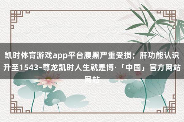 凯时体育游戏app平台腹黑严重受损;肝功能认识升至1543-尊龙凯时人生就是博·「中国」官方网站
