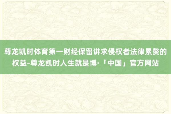 尊龙凯时体育第一财经保留讲求侵权者法律累赘的权益-尊龙凯时人生就是博·「中国」官方网站