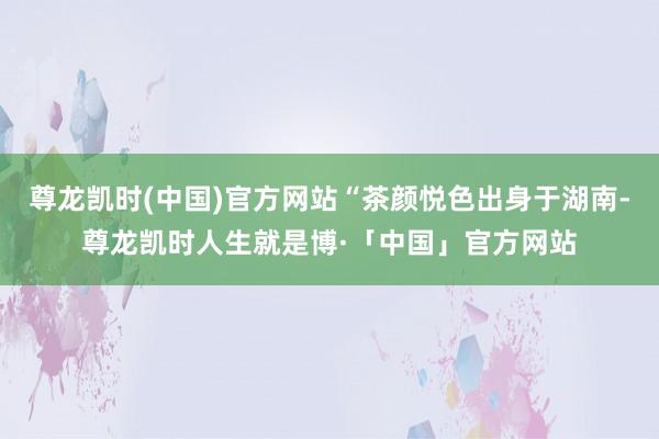 尊龙凯时(中国)官方网站“茶颜悦色出身于湖南-尊龙凯时人生就是博·「中国」官方网站