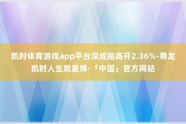凯时体育游戏app平台深成指高开2.36%-尊龙凯时人生就是博·「中国」官方网站