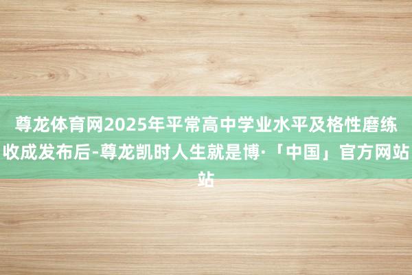 尊龙体育网2025年平常高中学业水平及格性磨练收成发布后-尊龙凯时人生就是博·「中国」官方网站