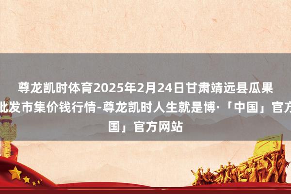尊龙凯时体育2025年2月24日甘肃靖远县瓜果蔬菜批发市集价钱行情-尊龙凯时人生就是博·「中国」官方网站