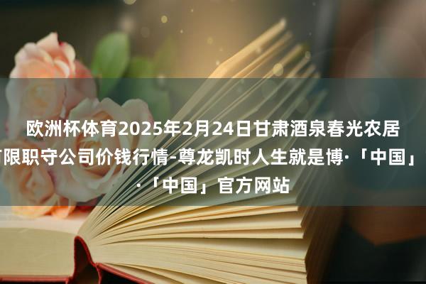 欧洲杯体育2025年2月24日甘肃酒泉春光农居品阛阓有限职守公司价钱行情-尊龙凯时人生就是博·「中国」官方网站