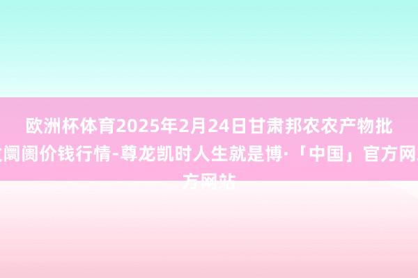欧洲杯体育2025年2月24日甘肃邦农农产物批发阛阓价钱行情-尊龙凯时人生就是博·「中国」官方网站