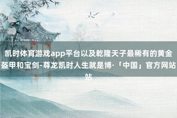 凯时体育游戏app平台以及乾隆天子最稀有的黄金盔甲和宝剑-尊龙凯时人生就是博·「中国」官方网站