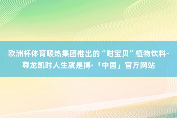 欧洲杯体育暖热集团推出的“咁宝贝”植物饮料-尊龙凯时人生就是博·「中国」官方网站
