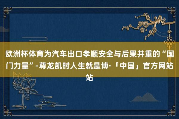 欧洲杯体育为汽车出口孝顺安全与后果并重的“国门力量”-尊龙凯时人生就是博·「中国」官方网站
