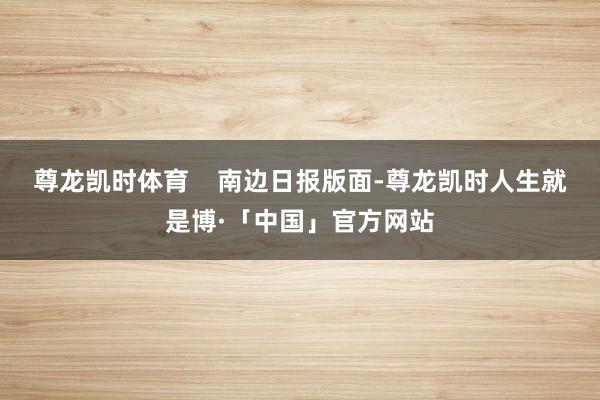 尊龙凯时体育    南边日报版面-尊龙凯时人生就是博·「中国」官方网站