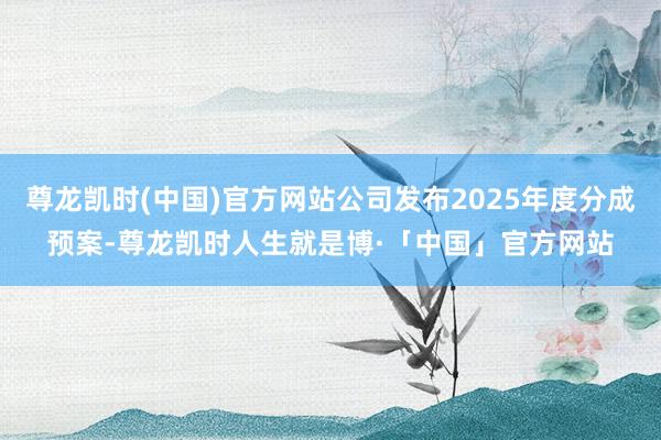 尊龙凯时(中国)官方网站公司发布2025年度分成预案-尊龙凯时人生就是博·「中国」官方网站