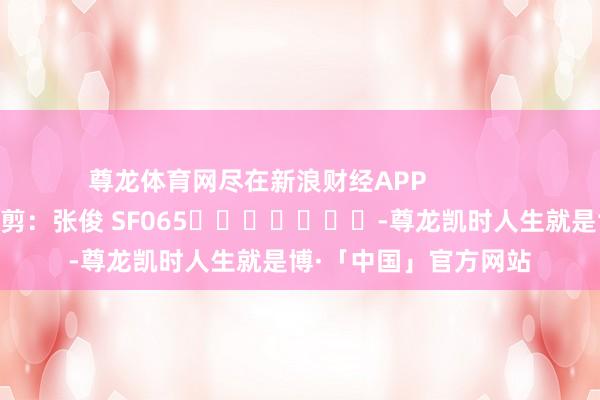 尊龙体育网尽在新浪财经APP            						职守裁剪：张俊 SF065							-尊龙凯时人生就是博·「中国」官方网站
